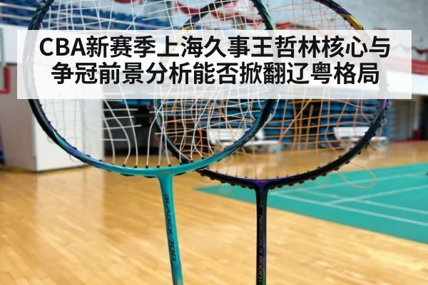 CBA新赛季上海久事王哲林核心与争冠前景分析能否掀翻辽粤格局
